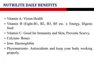 NUTRILITE DAILY BENEFITS
 Vitamin A- Vision Health
 Vitamin B (Eight-B1, B2, B3, B5 etc. )- Energy, Digests
food
 Vitamin C- Good for Immunity and Skin, Prevents Scurvy,
 Calcium- Bones
 Iron- Haemoglobin
 Phytonutrients- Antioxidents and keep your body working
properly.
 