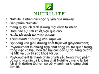 • Nutrilite là nhãn hiệu độc quyền của Amway
• Sản phẩm Nutrilite:
• mang lại lợi ích dinh dưỡng một cách tự nhiên.
• Đảm bảo sự tinh khiết,hiệu quả cao.
• *Điều tốt nhất từ thiên nhiên:
• +Sức mạnh từ dưỡng chất thực vật
• Bột đông khô giàu dưỡng chất thực vật (phytonutrient)
• Phytonutrient là những hợp chất đóng vai trò quan trọng,
  trong việc vô hiệu hoá tác hại các gốc tự do, tăng cường
  hệ MD và duy trì sức khoẻ tối ưu.
• Phytonutrient là thành phần chính yếu trong thực phẩm
  bổ sung vitamin và khoáng chất Nutrilite , mang lại lợi
  ích dinh dưỡng tốt hơn so với vitamin và khoáng chất
  đơn lẻ.
 