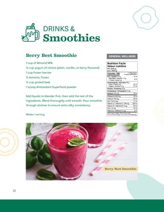 22
DRINKS 
Smoothies
Berry Beet Smoothie
1 cup of Almond Milk
½ cup yogurt of choice (plain, vanilla, or berry-flavored)
1 cup frozen berries
½ banana, frozen
½ cup grated beet
1 scoop Antioxidant Superfood powder
Add liquids to blender first, then add the rest of the
ingredients. Blend thoroughly until smooth. Pour smoothie
through strainer to ensure extra silky consistency.
Makes 1 serving
Berry Beet Smoothie
GENERAL WELLNESS
 