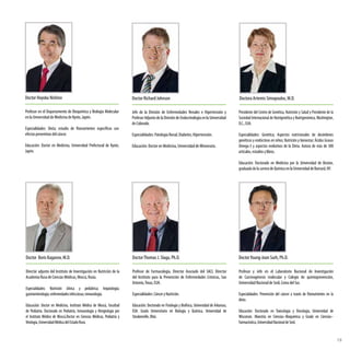 Doctor Richard Johnson
Jefe de la División de Enfermedades Renales e Hipertensión y
Profesor Adjunto de la División de Endocrinología en la Universidad
de Colorado.
Especialidades: Patología Renal; Diabetes; Hipertensión.
Educación: Doctor en Medicina, Universidad de Minnesota.
Profesor en el Departamento de Bioquímica y Biología Molecular
en la Universidad de Medicina de Kyoto, Japón.
Especialidades: Dieta; estudio de fitonutrientes específicos con
efectospreventivosdelcáncer.
Educación: Doctor en Medicina, Universidad Prefectural de Kyoto,
Japón.
Doctor Hoyoku Nishino Doctora Artemis Simopoulos, M.D.
Presidente del Centro de Genética, Nutrición y Salud y Presidente de la
Sociedad Internacional de Nutrigenética y Nutrigenómica,Washington,
D.C.,EUA.
Especialidades: Genética; Aspectos nutricionales de desórdenes
genéticos y endócrinos en niños; Nutrición y bienestar; Ácidos Grasos
Omega-3 y aspectos evolutivos de la Dieta. Autora de más de 300
artículos,estudiosylibros.
Educación: Doctorado en Medicina por la Universidad de Boston,
graduadadelacarreradeQuímicaenlaUniversidaddeBarnard,NY.
Director adjunto del Instituto de Investigación en Nutrición de la
Academia Rusa de Ciencias Médicas, Moscú, Rusia.
Especialidades: Nutrición clínica y pediátrica; hepatología;
gastroenterología;enfermedadesinfecciosas;inmunología.
Educación: Doctor en Medicina, Instituto Médico de Moscú, Facultad
de Pediatría. Doctorado en Pediatría, Inmunología y Alergiología por
el Instituto Médico de Moscú.Doctor en Ciencias Médicas, Pediatría y
Virología,UniversidadMédicadelEstadoRuso.
Doctor Boris Kaganov, M.D. DoctorThomas J. Slaga, Ph.D.
Profesor de Farmacología, Director Asociado del SACI, Director
del Instituto para la Prevención de Enfermedades Crónicas, San
Antonio,Texas, EUA.
Especialidades:CánceryNutrición.
Educación: Doctorado en Fisiología y Biofísica, Universidad de Arkansas,
EUA. Grado Universitario en Biología y Química, Universidad de
Steubenville,Ohio.
DoctorYoung-Joon Surh, Ph.D.
Profesor y Jefe en el Laboratorio Nacional de Investigación
de Carcinogénesis molecular y Colegio de quimioprevención,
Universidad Nacional de Seúl, Corea del Sur.
Especialidades: Prevención del cáncer a través de fitonutrientes en la
dieta.
Educación: Doctorado en Toxicología y Oncología, Universidad de
Wisconsin. Maestría en Ciencias–Bioquímica y Grado en Ciencias–
Farmacéutica,UniversidadNacionaldeSeúl.
19
 