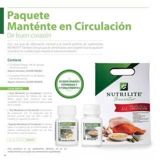 58
Paquete
Manténte en Circulación
De buen corazón
Con una guía de información esencial y la mezcla perfecta de suplementos
NUTRILITE™.También incluye guía de alimentación, test y tarjetón que te ayudaran
a conocer los cuidados para mejorar el sistema circulatorio.
• 1 Complejo Omega 3 de 30 cápsulas.
(5% de descuento)
• 1 Complejo Natural B con 90 tabletas.
(5% de descuento)
Contiene
ÁCIDOS GRASOS
VITAMINAS Y
FITONUTRIENTES
Registro Sanitario: SD2008-0000865
Registro Sanitario: SD2008-0000848
Este producto es un suplemento dietario, no es un
medicamento y no suple una alimentación equilibrada.
No. de Artículo / 245479
• Guía Manténte en Circulación: Contiene;
recomendaciones de hábitos de vida que
debes seguir para mantener una vida
saludable. Son consejos prácticos para la salud
de tu corazón.
LLEVA GRATIS:
• Test Manténte en Circulación: Herramienta
de evaluación con 10 preguntas que te
permite conocer qué tan bien cuidas tu
corazón y tu aparato circulatorio.
•TarjetónManténteenCirculación:Teinforma
sobre la incidencia de las enfermedades del
sistema cardiovascular, cuáles son las más
frecuentes y qué las ocasiona.
 