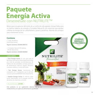 59
• 1 Daily 30 tabletas
(5% de descuento).
• 1 Complejo Natural B 90 tabletas
(5% de descuento).
Desestrésate con NUTRILITE™
Básico para recuperarse del estrés de un estilo de vida agitado. Incluye Daily, para
un óptimo balance de energía y Complejo Natural B, con vitaminas que ayudan
a liberar la energía de los carbohidratos, grasas y proteínas. Además de consejos
para mantenerte activo.
Paquete
Energía Activa
Contiene VITAMINAS,
MINERALES Y
FITONUTRIENTES
59
Registro Sanitario: SD2008-0000755
Registro Sanitario: SD2008-0000848
Este producto es un suplemento dietario, no es un
medicamento y no suple una alimentación equilibrada.
No. de Artículo / 245480
• Guía Energía Activa: Es una guía para el
Bienestar,informaciónsobreelgastodeenergía
por nivel de actividad, recomendaciones de
hábitos de vida saludables, consejos prácticos
de alimentación, ejercicio regular, descanso,
controles médicos y control del estrés.
LLEVA GRATIS:
• Test Energía Activa: Herramienta de
evaluación con 10 preguntas que te permite
conocerquétantaENERGÍAtienesdiariamente.
• Tarjetón Energía Activa: Te informa sobre
temas relacionados con la energía como los
alimentos, las vitaminas y el estrés.
 