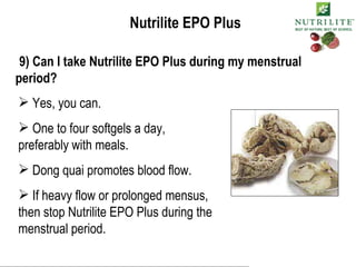Nutrilite EPO Plus 9) Can I take Nutrilite EPO Plus during my menstrual period? Yes, you can. One to four softgels a day, preferably with meals. Dong quai promotes blood flow. If heavy flow or prolonged mensus, then stop Nutrilite EPO Plus during the menstrual period. 