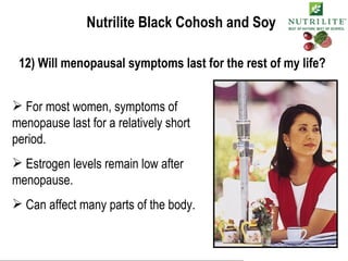 Nutrilite Black Cohosh and Soy 12) Will menopausal symptoms last for the rest of my life? For most women, symptoms of menopause last for a relatively short period. Estrogen levels remain low after menopause. Can affect many parts of the body. 