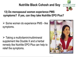 Nutrilite Black Cohosh and Soy 13) Do menopausal women experience PMS symptoms?  If yes, can they take Nutrilite EPO Plus? Some women do experience PMS - like symptoms. Taking a multivitamin/multimineral supplement like Double X and a herbal remedy like Nutrilite EPO Plus can help to relief the symptoms. 