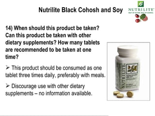 Nutrilite Black Cohosh and Soy 14) When should this product be taken? Can this product be taken with other dietary supplements? How many tablets are recommended to be taken at one time? This product should be consumed as one tablet three times daily, preferably with meals.  Discourage use with other dietary supplements – no information available.  