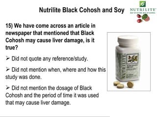 Nutrilite Black Cohosh and Soy 15) We have come across an article in newspaper that mentioned that Black Cohosh may cause liver damage, is it true? Did not quote any reference/study. Did not mention when, where and how this study was done. Did not mention the dosage of Black Cohosh and the period of time it was used that may cause liver damage. 