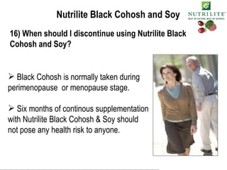 Nutrilite Black Cohosh and Soy 16) When should I discontinue using Nutrilite Black Cohosh and Soy? Black Cohosh is normally taken during perimenopause  or menopause stage. Six months of continous supplementation with Nutrilite Black Cohosh & Soy should  not pose any health risk to anyone. 