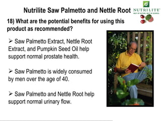 Nutrilite Saw Palmetto and Nettle Root 18) What are the potential benefits for using this product as recommended? Saw Palmetto Extract, Nettle Root Extract, and Pumpkin Seed Oil help support normal prostate health. Saw Palmetto is widely consumed by men over the age of 40. Saw Palmetto and Nettle Root help support normal urinary flow. 