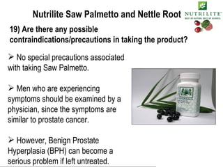 Nutrilite Saw Palmetto and Nettle Root 19) Are there any possible contraindications/precautions in taking the product? No special precautions associated with taking Saw Palmetto. Men who are experiencing symptoms should be examined by a physician, since the symptoms are similar to prostate cancer. However, Benign Prostate Hyperplasia (BPH) can become a serious problem if left untreated. 