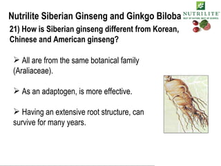 Nutrilite Siberian Ginseng and Ginkgo Biloba 21) How is Siberian ginseng different from Korean, Chinese and American ginseng? All are from the same botanical family (Araliaceae). As an adaptogen, is more effective. Having an extensive root structure, can  survive for many years. 