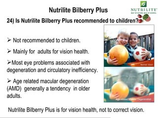 Nutrilite Bilberry Plus 24) Is Nutrilite Bilberry Plus recommended to children? Not recommended to children. Mainly for  adults for vision health. Most eye problems associated with degeneration and circulatory inefficiency. Age related macular degeneration (AMD)  generally a tendency  in older adults. Nutrilite Bilberry Plus is for vision health, not to correct vision. 