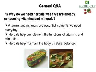 General Q&A 1)   Why do we need herbals when we are already consuming vitamins and minerals? Vitamins and minerals are essential nutrients we need everyday. Herbals help complement the functions of vitamins and minerals. Herbals help maintain the body’s natural balance. 