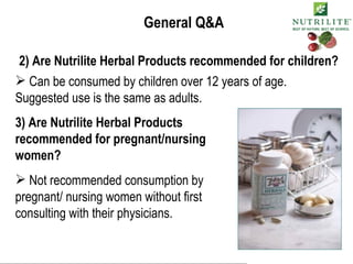 General Q&A 2) Are Nutrilite Herbal Products recommended for children? Can be consumed by children over 12 years of age. Suggested use is the same as adults. 3) Are Nutrilite Herbal Products recommended for pregnant/nursing women? Not recommended consumption by pregnant/ nursing women without first consulting with their physicians. 