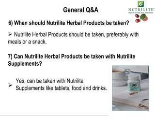 General Q&A 6) When should Nutrilite Herbal Products be taken? Nutrilite Herbal Products should be taken, preferably with meals or a snack. 7) Can Nutrilite Herbal Products be taken with Nutrilite Supplements? Yes, can be taken with Nutrilite Supplements like tablets, food and drinks. 