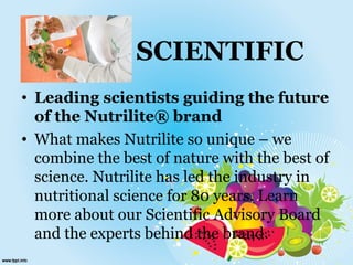 SCIENTIFIC
• Leading scientists guiding the future
of the Nutrilite® brand
• What makes Nutrilite so unique – we
combine the best of nature with the best of
science. Nutrilite has led the industry in
nutritional science for 80 years. Learn
more about our Scientific Advisory Board
and the experts behind the brand.
 