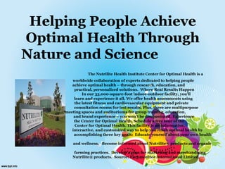 Helping People Achieve
Optimal Health Through
Nature and Science
The Nutrilite Health Institute Center for Optimal Health is a
worldwide collaboration of experts dedicated to helping people
achieve optimal health – through research, education, and
practical, personalized solutions. Where Real Results Happen
In our 33,000-square-foot indoor-outdoor facility, you’ll
learn and experience it all. We offer health assessments using
the latest fitness and cardiovascular equipment and private
consultation rooms for test results. Plus, there are multipurpose
meeting spaces and auditoriums for group training, education,
and brand experience – you won’t be disappointed. Experience
the Center for Optimal Health. Schedule a free tour of the
Center for Optimal Health. This facility is an informative,
interactive, and customized way to help you reach optimal health by
accomplishing three key goals: Educate yourself about your own health
and wellness. Become informed about Nutrilite® products and organic
farming practices. Develop a plan for marketing and merchandising
Nutrilite® products. Source: Euromonitor International Limited,
 
