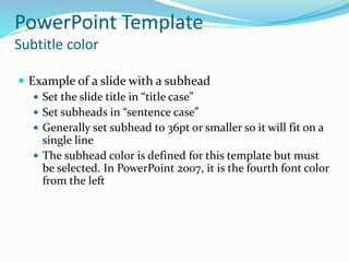 PowerPoint Template
Subtitle color
 Example of a slide with a subhead
 Set the slide title in “title case”
 Set subheads in “sentence case”
 Generally set subhead to 36pt or smaller so it will fit on a
single line
 The subhead color is defined for this template but must
be selected. In PowerPoint 2007, it is the fourth font color
from the left
 