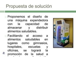 Propuesta de solución
 Proponemos el diseño de
una máquina expendedora
con la capacidad de
almacenar y distribuir
alimentos saludables.
 Facilitando el acceso a
alimentos saludables en
lugares como gimnasios,
hospitales, escuelas y
oficinas, se logrará la
promoción de la salud a
 