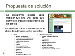 Propuesta de solución
 Las secciones que se pueden encontrar en
el sitio de Nutrimatics son las siguientes:
 Home
 Mensaje de bienvenida
 Presentación inicial del proyecto
 Presentación final del proyecto
 Texto final del proyecto
 Noticias
 Videos
 Artículos académicos
 Comparación de alimentos
 Imágenes
 Glosario
 Buscadores
 Barra para compartir el sitio
 Menú de navegación
 Barra de búsqueda dentro del
sitio
 Introducción
 Definiciones
 Recursos de información
 Nube de etiquetas
 Mapa de visitantes
 Contador de visitantes
 Lista de reproducción de música
 La plataforma elegida para
trabajar fue una wiki dado que
permite el trabajo colaborativo sin
limitantes.
 