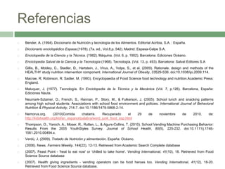 Referencias
 Bender, A. (1994). Diccionario de Nutrición y tecnología de los Alimentos. Editorial Acribia, S.A. : España.
 Diccionario enciclopédico Espasa.(1978). (7a. ed., Vol.8,p. 542). Madrid: Espasa-Calpe S.A.
 Enciclopedia de la Ciencia y la Técnica. (1982). Máquina. (Vol. 6, p. 1902). Barcelona: Ediciones Océano.
 Enciclopedia Salvat de la Ciencia y la Tecnología (1968). Tecnología. (Vol. 13, p. 493). Barcelona: Salvat Editores S.A
 Gillis, B., Mobley, C., Stadler, D., Hartstein, J., Virus, A., Volpe, S., et al. (2009). Rationale, design and methods of the
HEALTHY study nutrition intervention component. International Journal of Obesity, 33S29-S36. doi:10.1038/ijo.2009.114.
 Macrae, R; Robinson, R; Sadler, M. (1993). Encyclopaedia of Food Science food technology and nutrition.Academic Press:
England.
 Maluquer, J. (1977). Tecnología. En Enciclopedia de la Técnica y la Mecánica (Vol. 7, p.126). Barcelona, España:
Ediciones Nauta.
 Neumark-Sztainer, D., French, S., Hannan, P., Story, M., & Fulkerson, J. (2005). School lunch and snacking patterns
among high school students: Associations with school food environment and policies. International Journal of Behavioral
Nutrition & Physical Activity, 214-7. doi:10.1186/1479-5868-2-14.
 Nemorus.org. (2010)Comida chatarra. Recuperado el 29 de noviembre de 2010, de:
http://kidshealth.org/kid/en_espanol/palabra/word_junk_food_esp.html
 Thompson, O., Yaroch, A., Moser, R., Rutten, L., & Agurs-Collins, T. (2010). School Vending Machine Purchasing Behavior:
Results From the 2005 YouthStyles Survey. Journal of School Health, 80(5), 225-232. doi:10.1111/j.1746-
1561.2010.00494.x.
 Verdú, J. (2009). Tratado de Nutrición y alimentación. España: Océano.
 (2006). News. Farmers Weekly, 144(22), 12-13. Retrieved from Academic Search Complete database
 (2007). Feast Point - 'heat to eat now' or 'chilled to take home'. Vending International, 41(10), 18. Retrieved from Food
Science Source database
 (2007). Health giving ingredients - vending operators can be food heroes too. Vending International, 41(12), 18-20.
Retrieved from Food Science Source database.
 