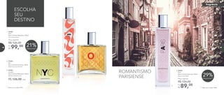 R$ 126,00 cada
2. 97045	
	Rio
Deo-Colônia Feminina 100ml
	 Floral Gourmand Frutal
3. 96984	
	London
Deo-Colônia Masculina 100ml
	Woody Oriental Citrus
4. 96985	
	Paris
Deo-Colônia Feminina 100ml
	 Floral Frutal Musk
89,00Por
R$
Preço sugerido:
R$ 126,00
** Válido para o código 96985.
29%Desconto**
ESCOLHA
SEU
DESTINO
21%Desconto*
* Válido para o código 96983.
1. 96983	
	NYC
Deo-Colônia Masculina 100ml
	Woody Aromático
99,00Por
R$
Preço sugerido:
R$ 126,00
ROMANTISMO
PARISIENSE
1.
3.
4.
2.
fragrância
84 85
 