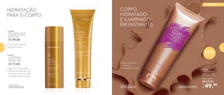 HIDRATAÇÃO
PARA O CORPO
R$ 71,00
2. 901237
	 Creme Hidratante
corporal com óleo
de damasco 150ml
•	Pele macia e aveludada
•	Óleo de semente de trigo
e de soja: ajudam a manter
a umidade natural da pele
•	Deixa a pele radiante
•	Aplicação prática
1. 901208
	 Óleo Hidratante corporal
em aerossol com óleo de
damasco 100g
R$ 99,00
1. 2.
28%Desconto
3. 901238
	 Creme Hidratante
corporal iluminador
Nutrimetics 125ml
49,00Por
R$
Preço sugerido:
R$ 69,00
CORPO
HIDRATADO
E ILUMINADO
EM INSTANTES
3.
•	Efeito iluminador
instantâneo
•	Hidratação profunda
Desenvolvido por
Dermatologicamente testado
Desenvolvido por
hidratação
80 81
 
