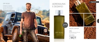 ADRENALINA
E DESAFIO
901053
Off Road
Deo-Colônia Masculina 100ml cada
Fougère Aromático Woody
99,00Por
R$
Preço sugerido:
R$ 131,00 cada
cada
24%Desconto
EDIÇÃO LIMITADA
A fragrância é inspirada
no homem que gosta de
aventuras. Ele é movido por
adrenalina e sua diversão
começa onde o asfalto termina.
OFF ROAD
fragrância
68 69
 