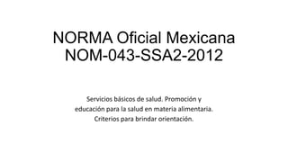 NORMA Oficial Mexicana
NOM-043-SSA2-2012
Servicios básicos de salud. Promoción y
educación para la salud en materia alimentaria.
Criterios para brindar orientación.
 