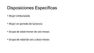 Disposiciones Específicas
• Mujer embarazada
• Mujer en periodo de lactancia
• Grupo de edad menor de seis meses
• Grupo de edad de seis a doce meses
 