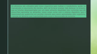 Os alimentos são utilizados pelo nosso organismo para realizar o metabolismo, ajudar na
manutenção e crescimento dos tecidos, além de fornecer energia. Vale destacar, no entanto,
que as funções desempenhadas por um dado alimento dependem dos nutrientes que ele
possui.Para aproveitar os alimentos, nosso corpo conta com o sistema digestório, que é
responsável por quebrá-los em porções menores para serem aproveitadas pelo organismo.
A porção do alimento que é aproveitada pelo corpo é denominada de nutriente.
 