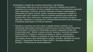 Alimentação e nutrição são conceitos relacionados, mas distintos:
• A alimentação refere-se ao ato de consumir alimentos e bebidas para manter o
organismo vivo e saudável. Envolve a ingestão de macro e micronutrientes essenciais,
como carboidratos, proteínas, gorduras, vitaminas e minerais. A alimentação é
influenciada por fatores culturais, sociais, econômicos e pessoais.A nutrição é o
processo pelo qual o organismo utiliza os nutrientes ingeridos para manter suas
funções vitais, como crescimento, manutenção e reparo dos tecidos. Envolve a
absorção, metabolismo e utilização dos nutrientes.Relacionamento entre Alimentação
e NutriçãoA alimentação é a fonte de nutrientes,
• Nutrição é o processo que ocorre após a ingestão desses nutrientes. Uma
alimentação balanceada e adequada é essencial para uma boa nutrição.Importância
da Alimentação e NutriçãoUma alimentação saudável e adequada nutrição são
fundamentais para:1. Manter a saúde e prevenir doenças.2. Aumentar a energia e
produtividade.3. Fortalecer o sistema imunológico.4. Apoiar o crescimento e
desenvolvimento.5. Melhorar a qualidade de vida.Fontes de InformaçãoPara
informações precisas sobre alimentação e nutrição, consulte:1. Ministério da Saúde
(Brasil).2. Organização Mundial da Saúde (OMS).3. Sociedade Brasileira de
Nutrição.4. Profissionais de saúde qualificados.
 