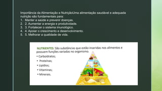 Importância da Alimentação e NutriçãoUma alimentação saudável e adequada
nutrição são fundamentais para:
1. Manter a saúde e prevenir doenças.
2. 2. Aumentar a energia e produtividade.
3. 3. Fortalecer o sistema imunológico.
4. 4. Apoiar o crescimento e desenvolvimento.
5. 5. Melhorar a qualidade de vida.
 