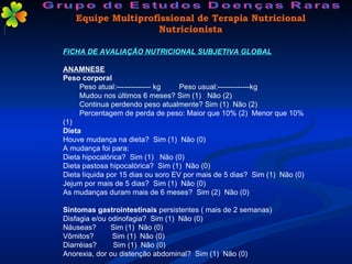 FICHA DE AVALIAÇÃO NUTRICIONAL SUBJETIVA GLOBAL ANAMNESE Peso corporal Peso atual:-------------- kg  Peso usual:-------------kg Mudou nos últimos 6 meses? Sim (1)  Não (2) Continua perdendo peso atualmente? Sim (1)  Não (2) Percentagem de perda de peso: Maior que 10% (2)  Menor que 10% (1) Dieta Houve mudança na dieta?  Sim (1)  Não (0) A mudança foi para: Dieta hipocalórica?  Sim (1)  Não (0) Dieta pastosa hipocalórica?  Sim (1)  Não (0) Dieta líquida por 15 dias ou soro EV por mais de 5 dias?  Sim (1)  Não (0) Jejum por mais de 5 dias?  Sim (1)  Não (0) As mudanças duram mais de 6 meses?  Sim (2)  Não (0) Sintomas gastrointestinais  persistentes ( mais de 2 semanas) Disfagia e/ou odinofagia?  Sim (1)  Não (0) Náuseas?  Sim (1)  Não (0) Vômitos?  Sim (1)  Não (0) Diarréias?  Sim (1)  Não (0) Anorexia, dor ou distenção abdominal?  Sim (1)  Não (0) Equipe Multiprofissional de Terapia Nutricional Nutricionista Grupo de Estudos Doenças Raras 