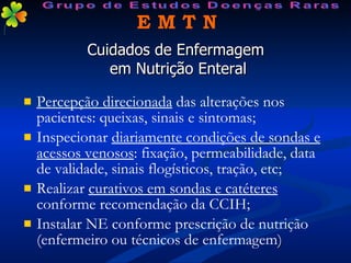 Cuidados de Enfermagem  em Nutrição Enteral Percepção direcionada  das alterações nos pacientes: queixas, sinais e sintomas; Inspecionar  diariamente condições de sondas e acessos venosos : fixação, permeabilidade, data de validade, sinais flogísticos, tração, etc; Realizar  curativos em sondas e catéteres  conforme recomendação da CCIH; Instalar NE conforme prescrição de nutrição (enfermeiro ou técnicos de enfermagem ) E M T N Grupo de Estudos Doenças Raras 