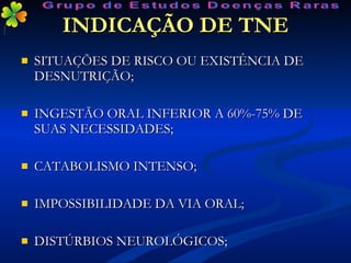 INDICAÇÃO DE TNE SITUAÇÕES DE RISCO OU EXISTÊNCIA DE DESNUTRIÇÃO; INGESTÃO ORAL INFERIOR A 60%-75% DE SUAS NECESSIDADES; CATABOLISMO INTENSO; IMPOSSIBILIDADE DA VIA ORAL; DISTÚRBIOS NEUROLÓGICOS; Grupo de Estudos Doenças Raras 