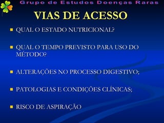 VIAS DE ACESSO   QUAL O ESTADO NUTRICIONAL? QUAL O TEMPO PREVISTO PARA USO DO MÉTODO? ALTERAÇÕES NO PROCESSO DIGESTIVO; PATOLOGIAS E CONDIÇÕES CLÍNICAS; RISCO DE ASPIRAÇÃO Grupo de Estudos Doenças Raras 