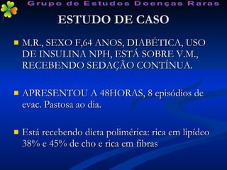 ESTUDO DE CASO M.R., SEXO F,64 ANOS, DIABÉTICA, USO DE INSULINA NPH, ESTÁ SOBRE V.M., RECEBENDO SEDAÇÃO CONTÍNUA. APRESENTOU A 48HORAS, 8 episódios de evac. Pastosa ao dia. Está recebendo dieta polimérica: rica em lipídeo 38% e 45% de cho e rica em fibras  Grupo de Estudos Doenças Raras 