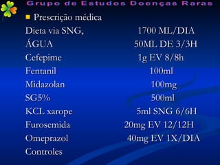 Prescrição médica Dieta via SNG,  1700 ML/DIA ÁGUA  50ML DE 3/3H Cefepime  1g EV 8/8h Fentanil  100ml Midazolan  100mg SG5%  500ml KCL xarope  5ml SNG 6/6H Furosemida  20mg EV 12/12H Omeprazol  40mg EV 1X/DIA Controles Grupo de Estudos Doenças Raras 