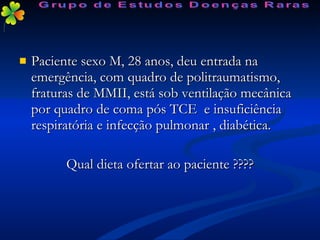 Paciente sexo M, 28 anos, deu entrada na emergência, com quadro de politraumatismo, fraturas de MMII, está sob ventilação mecânica por quadro de coma pós TCE  e insuficiência respiratória e infecção pulmonar , diabética. Qual dieta ofertar ao paciente ???? Grupo de Estudos Doenças Raras 
