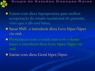Entrar com dieta hiperproteica para melhor recuperação do estado nutricional do paciente, visto que a alb está baixa . Sacar SNE  e introduzir dieta Leve hiper/hiper via oral. Permanecer com a sonda mas com volume baixo e introduzir dieta Leve hiper/hiper via oral. Iniciar com dieta Geral hiper/hiper. Grupo de Estudos Doenças Raras 
