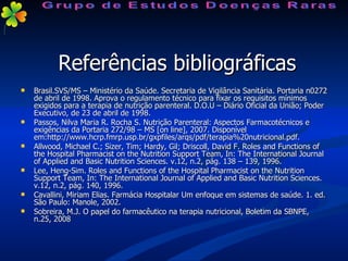 Referências bibliográficas Brasil.SVS/MS – Ministério da Saúde. Secretaria de Vigilância Sanitária. Portaria n0272 de abril de 1998. Aprova o regulamento técnico para fixar os requisitos mínimos exigidos para a terapia de nutrição parenteral. D.O.U – Diário Oficial da União; Poder Executivo, de 23 de abril de 1998. Passos, Nilva Maria R. Rocha S. Nutrição Parenteral: Aspectos Farmacotécnicos e exigências da Portaria 272/98 – MS [on line], 2007. Disponível em:http://www.hcrp.fmrp.usp.br/gxpfiles/arqs/pdf/terapia%20nutricional.pdf.  Allwood, Michael C.; Sizer, Tim; Hardy, Gil; Driscoll, David F. Roles and Functions of the Hospital Pharmacist on the Nutrition Support Team, In: The International Journal of Applied and Basic Nutrition Sciences. v.12, n.2, pág. 138 – 139, 1996. Lee, Heng-Sim. Roles and Functions of the Hospital Pharmacist on the Nutrition Support Team, In: The International Journal of Applied and Basic Nutrition Sciences. v.12, n.2, pág. 140, 1996. Cavallini, Miriam Elias. Farmácia Hospitalar Um enfoque em sistemas de saúde. 1. ed. São Paulo: Manole, 2002. Sobreira, M.J. O papel do farmacêutico na terapia nutricional, Boletim da SBNPE, n.25, 2008 Grupo de Estudos Doenças Raras 
