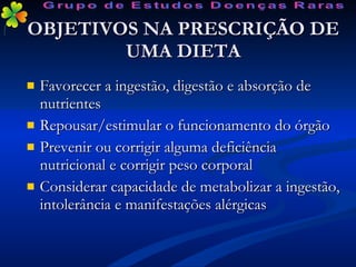 OBJETIVOS NA PRESCRIÇÃO DE UMA DIETA Favorecer a ingestão, digestão e absorção de nutrientes Repousar/estimular o funcionamento do órgão Prevenir ou corrigir alguma deficiência nutricional e corrigir peso corporal Considerar capacidade de metabolizar a ingestão, intolerância e manifestações alérgicas Grupo de Estudos Doenças Raras 
