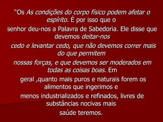 “ Os  As condições do corpo físico podem afetar o espírito . É por isso que o  senhor deu-nos a Palavra de Sabedoria. Ele disse que devemos  deitar-nos cedo e levantar cedo, que não devemos correr mais do que permitem  nossas forças, e que devemos ser moderados em todas as coisas boas . Em geral ,quanto mais puros e naturais forem os alimentos que ingerimos e  menos industrializados e refinados, livres de substâncias nocivas mais  saúde teremos.  