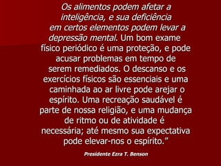 Os alimentos podem afetar a inteligência, e sua deficiência em certos elementos podem levar a depressão mental . Um bom exame  físico periódico é uma proteção, e pode acusar problemas em tempo de serem remediados. O descanso e os exercícios físicos são essenciais e uma caminhada ao ar livre pode arejar o espírito. Uma recreação saudável é parte de nossa religião, e uma mudança de ritmo ou de atividade é  necessária; até mesmo sua expectativa pode elevar-nos o espírito.” Presidente Ezra T. Benson 