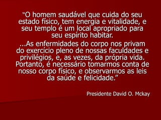 “ O homem saudável que cuida do seu estado físico, tem energia e vitalidade, e seu templo é um local apropriado para seu espírito habitar. ...As enfermidades do corpo nos privam do exercício pleno de nossas faculdades e privilégios, e, as vezes, da própria vida. Portanto, é necessário tomarmos conta de nosso corpo físico, e observarmos as leis da saúde e felicidade.” Presidente David O. Mckay 