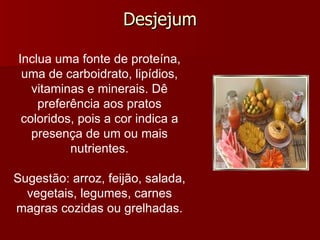 Desjejum Inclua uma fonte de proteína, uma de carboidrato, lipídios, vitaminas e minerais. Dê preferência aos pratos coloridos, pois a cor indica a presença de um ou mais nutrientes.   Sugestão: arroz, feijão, salada, vegetais, legumes, carnes magras cozidas ou grelhadas. 