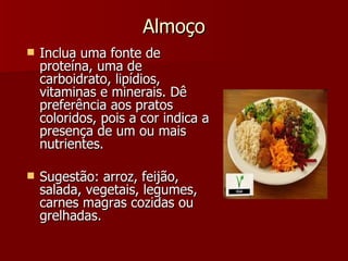 Almoço Inclua uma fonte de proteína, uma de carboidrato, lipídios, vitaminas e minerais. Dê preferência aos pratos coloridos, pois a cor indica a presença de um ou mais nutrientes.   Sugestão: arroz, feijão, salada, vegetais, legumes, carnes magras cozidas ou grelhadas. 