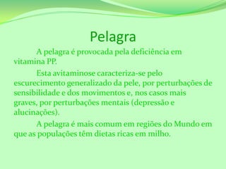 Pelagra
A pelagra é provocada pela deficiência em
vitamina PP.
Esta avitaminose caracteriza-se pelo
escurecimento generalizado da pele, por perturbações de
sensibilidade e dos movimentos e, nos casos mais
graves, por perturbações mentais (depressão e
alucinações).
A pelagra é mais comum em regiões do Mundo em
que as populações têm dietas ricas em milho.

 