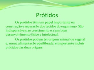 Prótidos
Os prótidos têm um papel importante na
construção e reparação dos tecidos do organismo. São
indispensáveis ao crescimento e a um bom
desenvolvimento físico e intelectual.
Os prótidos podem ter origem animal ou vegetal
e, numa alimentação equilibrada, é importante incluir
prótidos das duas origens.

 